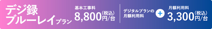 デジ録ブルーレイプラン 基本工事料8,800/台。デジタルプランの月額利用料＋3,300円/台